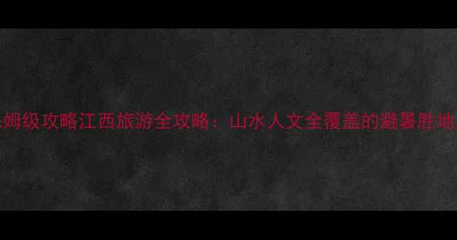10大必去景点保姆级攻略江西旅游全攻略山水人文全覆盖的避暑胜地与秋裤节狂欢地