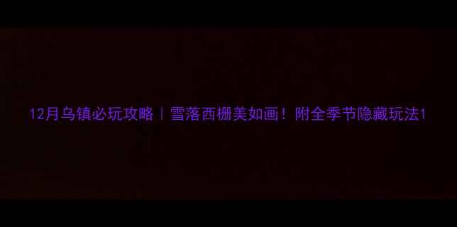 12月乌镇必玩攻略雪落西栅美如画附全季节隐藏玩法