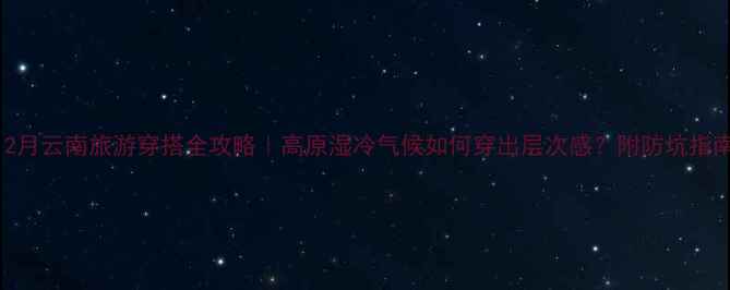 12月云南旅游穿搭全攻略高原湿冷气候如何穿出层次感附防坑指南