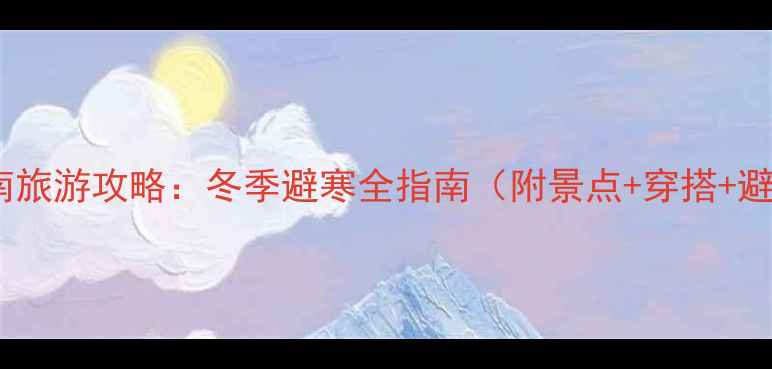 图片 12月去云南旅游攻略：冬季避寒全指南（附景点+穿搭+避坑Tips）1