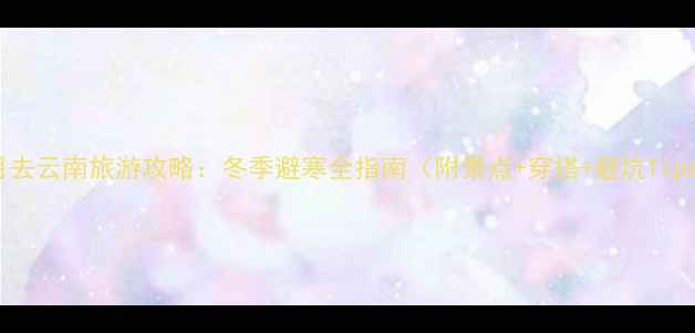 图片 12月去云南旅游攻略：冬季避寒全指南（附景点+穿搭+避坑Tips）2