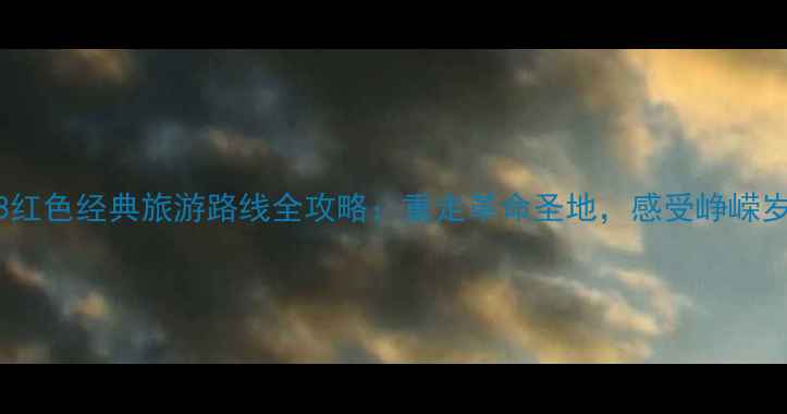 1988红色经典旅游路线全攻略重走革命圣地感受峥嵘岁月