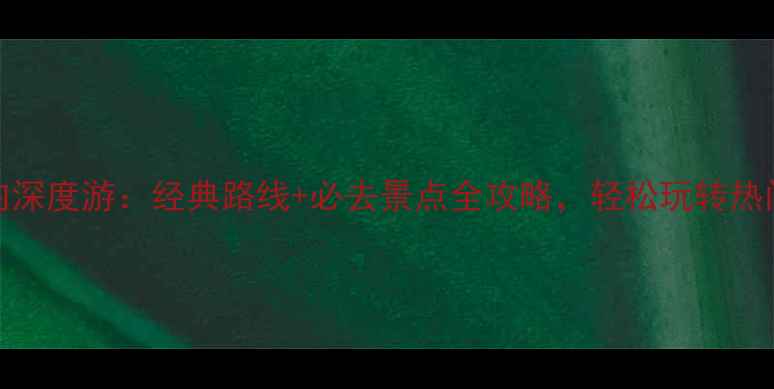 3-4天国内深度游经典路线必去景点全攻略轻松玩转热门目的地