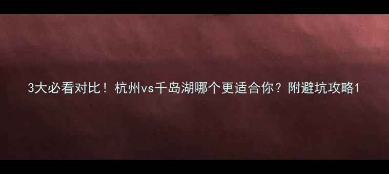 3大必看对比杭州vs千岛湖哪个更适合你附避坑攻略