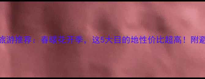 3月国内旅游推荐春暖花开季这5大目的地性价比超高附避坑指南