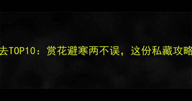 3月国内旅行必去TOP10赏花避寒两不误这份私藏攻略助你玩转春日