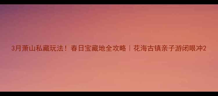 3月萧山私藏玩法春日宝藏地全攻略花海古镇亲子游闭眼冲
