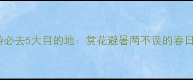 图片 4月国内游必去5大目的地：赏花避暑两不误的春日旅行攻略