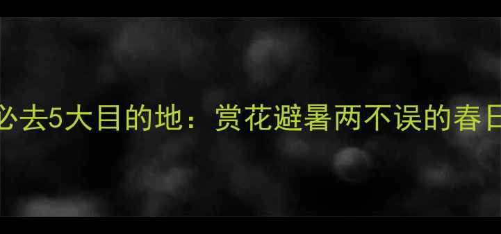 4月国内游必去5大目的地赏花避暑两不误的春日旅行攻略