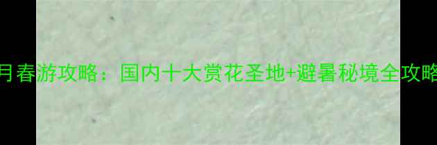 4月春游攻略国内十大赏花圣地避暑秘境全攻略