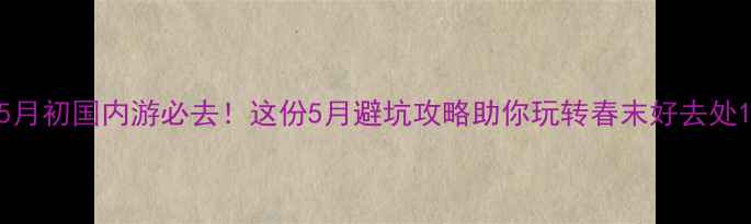 5月初国内游必去这份5月避坑攻略助你玩转春末好去处