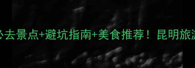 5月昆明必去景点避坑指南美食推荐昆明旅游攻略全