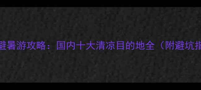 6-7月避暑游攻略国内十大清凉目的地全附避坑指南