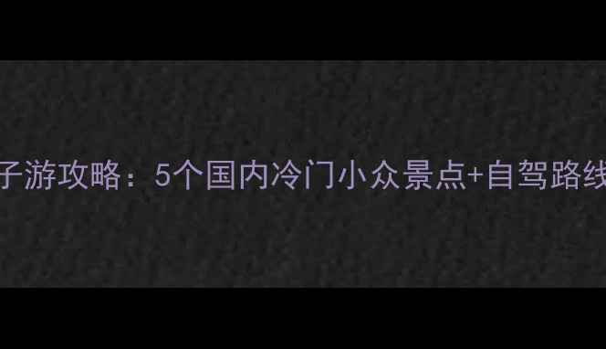 图片 7月避暑亲子游攻略：5个国内冷门小众景点+自驾路线+避坑指南