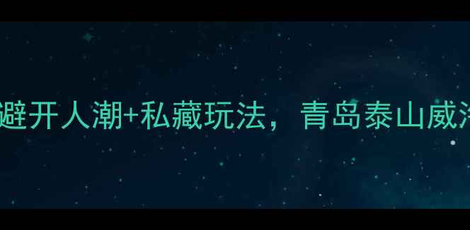 9月山东旅游全攻略避开人潮私藏玩法青岛泰山威海烟台保姆级行程规划