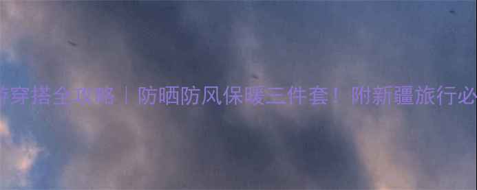 9月新疆旅游穿搭全攻略防晒防风保暖三件套附新疆旅行必备衣橱清单
