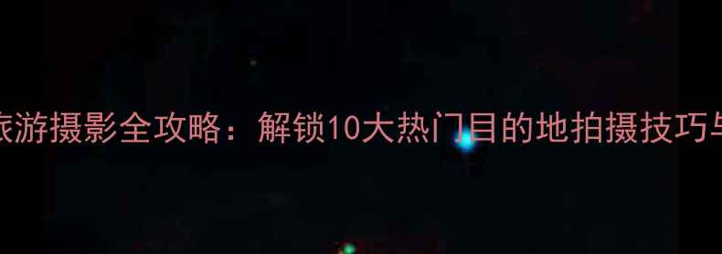 D800相机旅游摄影全攻略解锁10大热门目的地拍摄技巧与设备清单