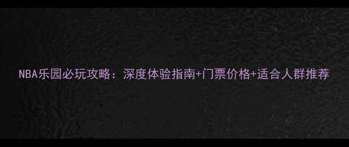 NBA乐园必玩攻略深度体验指南门票价格适合人群推荐