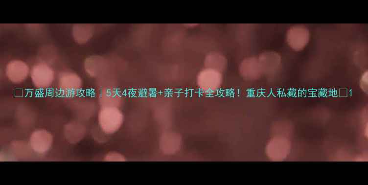 万盛周边游攻略5天4夜避暑亲子打卡全攻略重庆人私藏的宝藏地