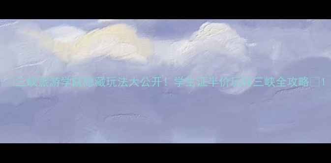 三峡旅游学院隐藏玩法大公开学生证半价玩转三峡全攻略