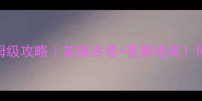 下司古镇5天4夜保姆级攻略苗族古巷夜景绝美附交通住宿避坑指南