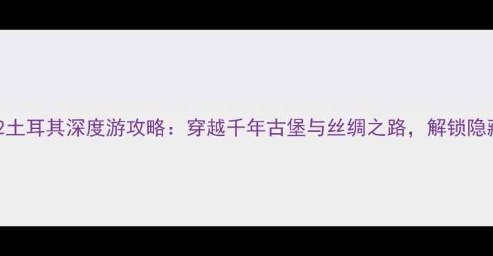 中世纪2土耳其深度游攻略穿越千年古堡与丝绸之路解锁隐藏玩法