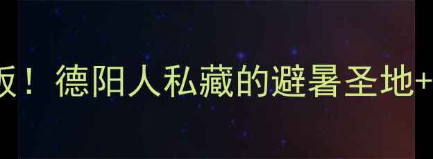 中江周边游天花板德阳人私藏的避暑圣地亲子乐园全攻略