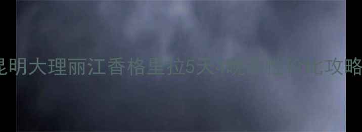 云南自由行避坑指南昆明大理丽江香格里拉5天4晚高性价比攻略附详细行程避雷清单