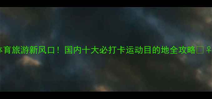 图片 ✨体育旅游新风口！国内十大必打卡运动目的地全攻略🏃♀️1