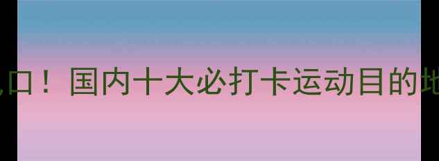 图片 ✨体育旅游新风口！国内十大必打卡运动目的地全攻略🏃♀️2
