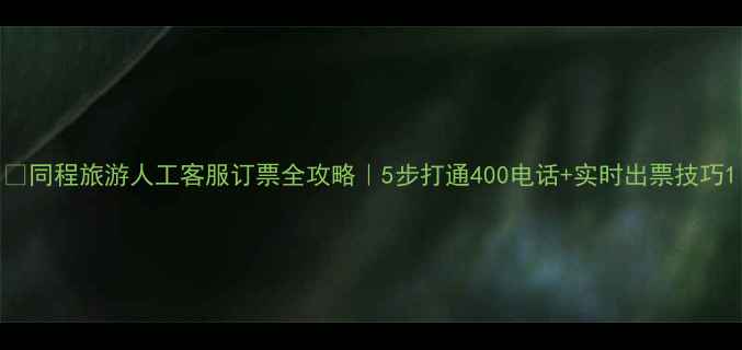同程旅游人工客服订票全攻略5步打通400电话实时出票技巧
