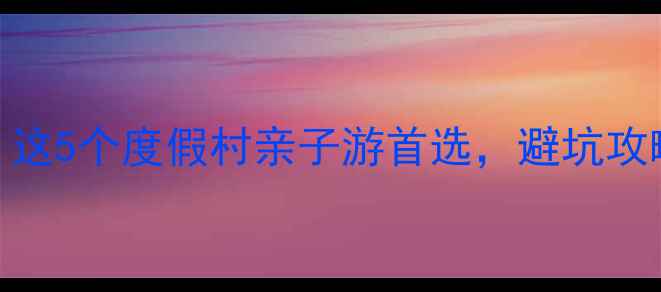 广东私藏避暑天堂这5个度假村亲子游首选避坑攻略隐藏玩法全公开