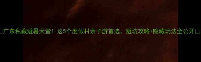 图片 ✨广东私藏避暑天堂！这5个度假村亲子游首选，避坑攻略+隐藏玩法全公开🌿2