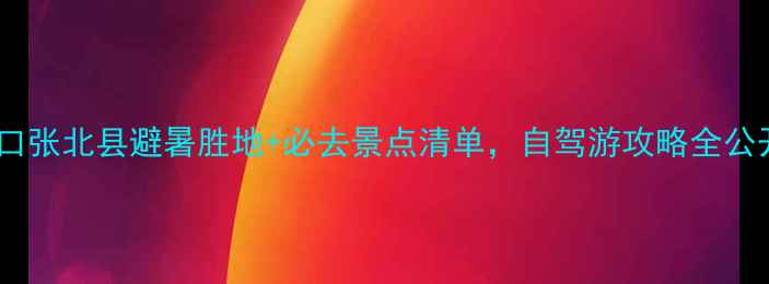 图片 ✨张家口张北县避暑胜地+必去景点清单，自驾游攻略全公开！🌿2