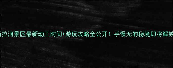 斯拉河景区最新动工时间游玩攻略全公开手慢无的秘境即将解锁
