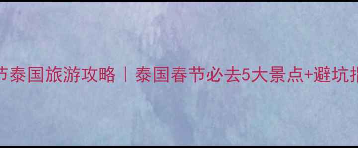 春节泰国旅游攻略泰国春节必去5大景点避坑指南