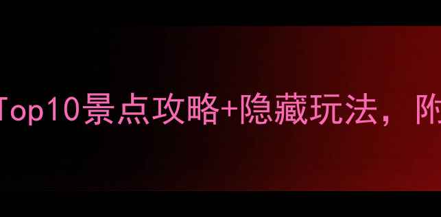 最新省内必去Top10景点攻略隐藏玩法附交通住宿全攻略