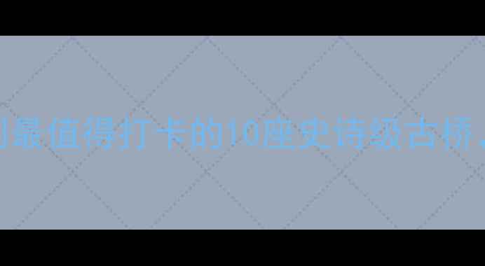 图片 ✨桥梁上的创世纪中国最值得打卡的10座史诗级古桥，附保姆级旅行攻略🌉