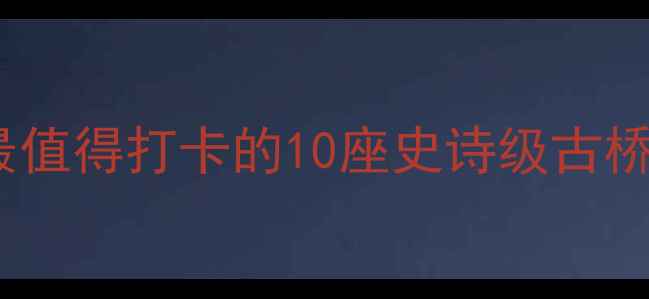 图片 ✨桥梁上的创世纪中国最值得打卡的10座史诗级古桥，附保姆级旅行攻略🌉2