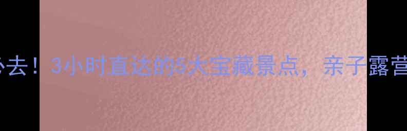 图片 ✨沈阳周边游必去！3小时直达的5大宝藏景点，亲子露营露营全攻略🌿1