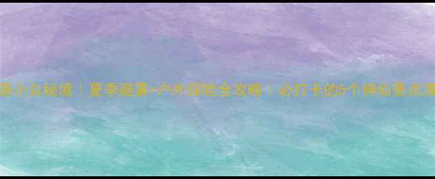 图片 ✨涞源小众秘境｜夏季避暑+户外探险全攻略｜必打卡的5个神仙景点清单🚗