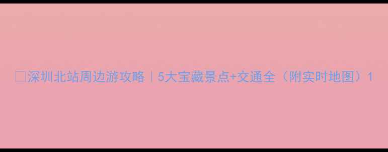 图片 ✨深圳北站周边游攻略｜5大宝藏景点+交通全（附实时地图）1