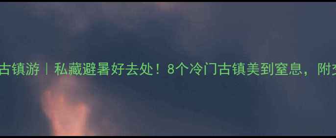 温州周边古镇游私藏避暑好去处8个冷门古镇美到窒息附交通攻略