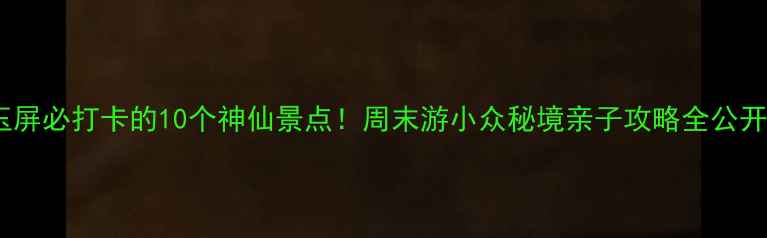 图片 ✨玉屏必打卡的10个神仙景点！周末游小众秘境亲子攻略全公开📍1