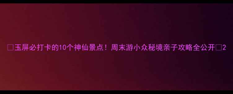图片 ✨玉屏必打卡的10个神仙景点！周末游小众秘境亲子攻略全公开📍2