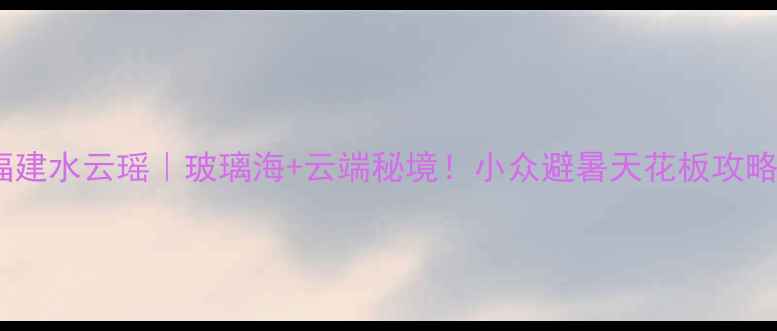 图片 ✨福建水云瑶｜玻璃海+云端秘境！小众避暑天花板攻略🌊2
