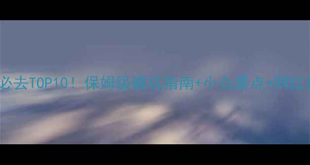西双版纳必去TOP10保姆级避坑指南小众景点网红拍照攻略