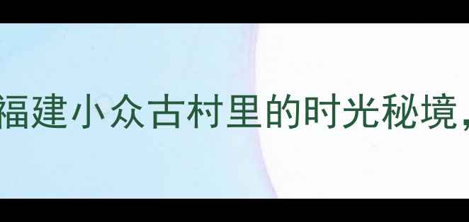图片 ✨鲘门百安村攻略｜福建小众古村里的时光秘境，夏日避暑必打卡！2
