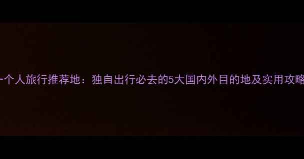 一个人旅行推荐地独自出行必去的5大国内外目的地及实用攻略
