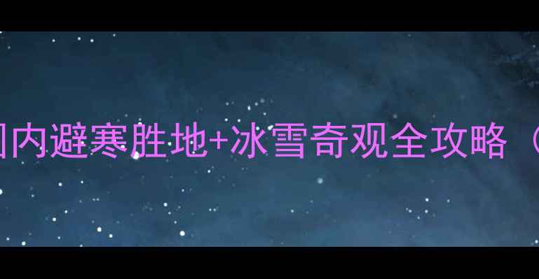 一二月旅游推荐国内避寒胜地冰雪奇观全攻略附春节出行指南